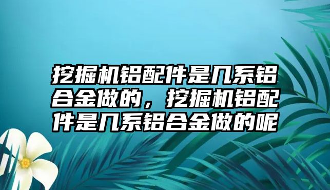 挖掘機鋁配件是幾系鋁合金做的，挖掘機鋁配件是幾系鋁合金做的呢