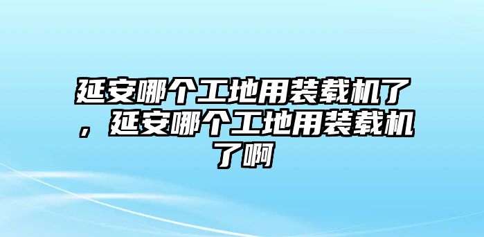 延安哪個(gè)工地用裝載機(jī)了，延安哪個(gè)工地用裝載機(jī)了啊