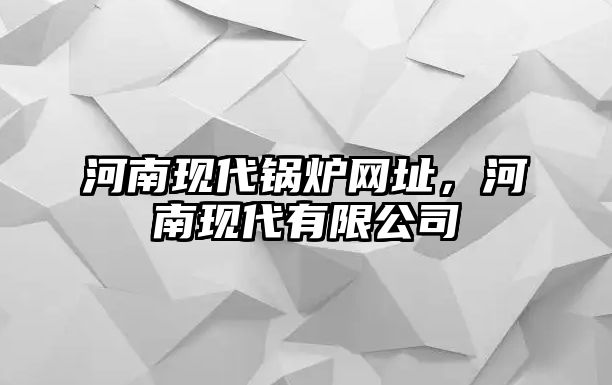 河南現(xiàn)代鍋爐網(wǎng)址，河南現(xiàn)代有限公司