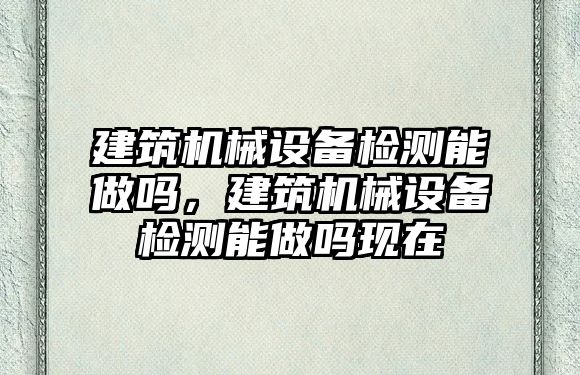 建筑機械設(shè)備檢測能做嗎，建筑機械設(shè)備檢測能做嗎現(xiàn)在