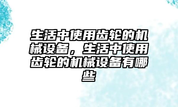 生活中使用齒輪的機械設(shè)備，生活中使用齒輪的機械設(shè)備有哪些