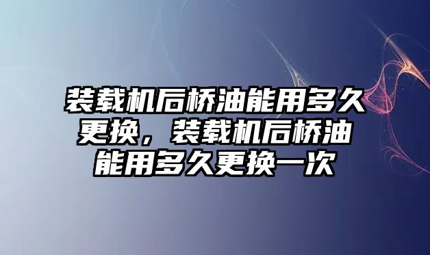 裝載機后橋油能用多久更換，裝載機后橋油能用多久更換一次