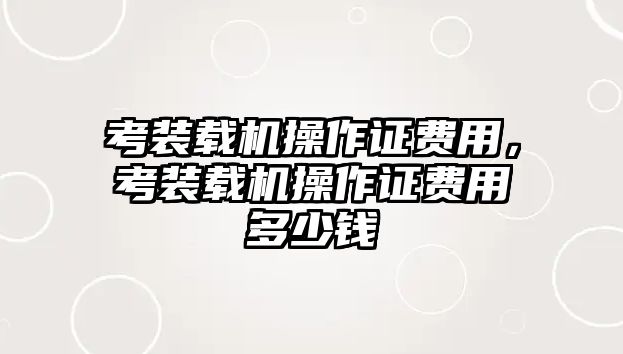 考裝載機(jī)操作證費(fèi)用，考裝載機(jī)操作證費(fèi)用多少錢