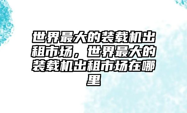 世界最大的裝載機(jī)出租市場(chǎng)，世界最大的裝載機(jī)出租市場(chǎng)在哪里