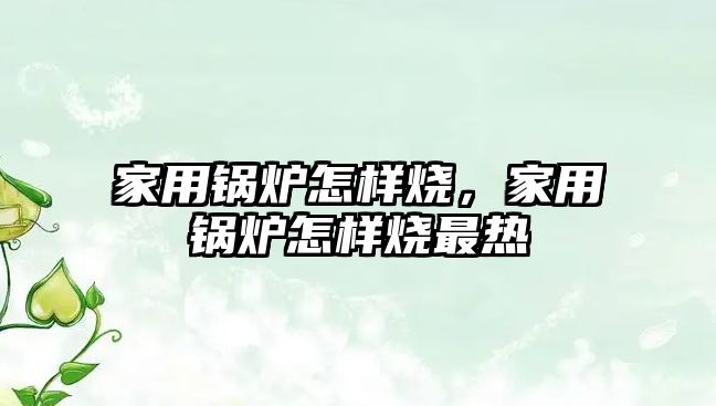 家用鍋爐怎樣燒，家用鍋爐怎樣燒最熱