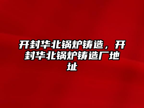 開封華北鍋爐鑄造，開封華北鍋爐鑄造廠地址