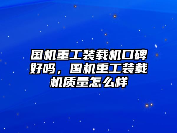 國機重工裝載機口碑好嗎，國機重工裝載機質(zhì)量怎么樣