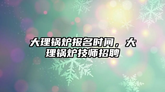 大理鍋爐報(bào)名時(shí)間，大理鍋爐技師招聘