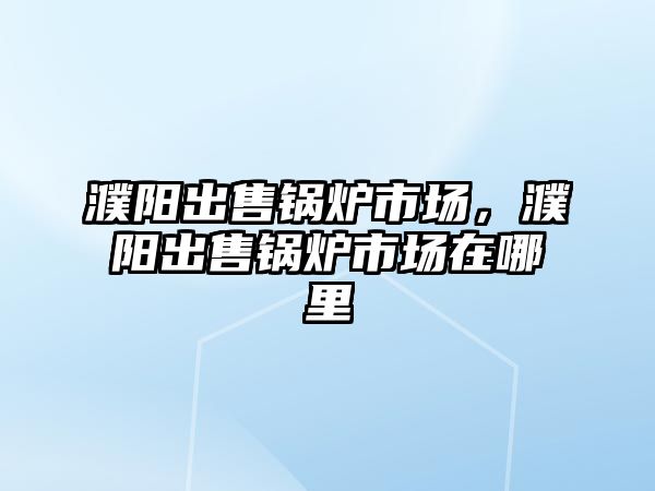 濮陽出售鍋爐市場，濮陽出售鍋爐市場在哪里