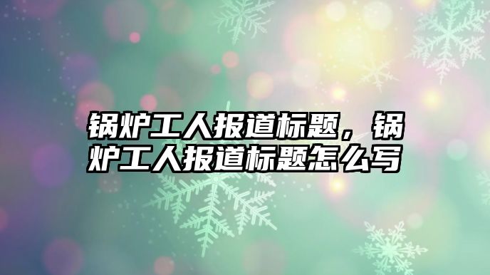 鍋爐工人報(bào)道標(biāo)題，鍋爐工人報(bào)道標(biāo)題怎么寫