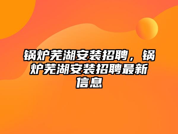 鍋爐蕪湖安裝招聘，鍋爐蕪湖安裝招聘最新信息