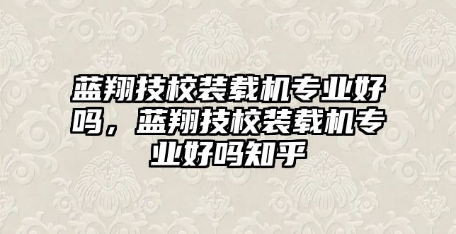 藍(lán)翔技校裝載機(jī)專業(yè)好嗎，藍(lán)翔技校裝載機(jī)專業(yè)好嗎知乎