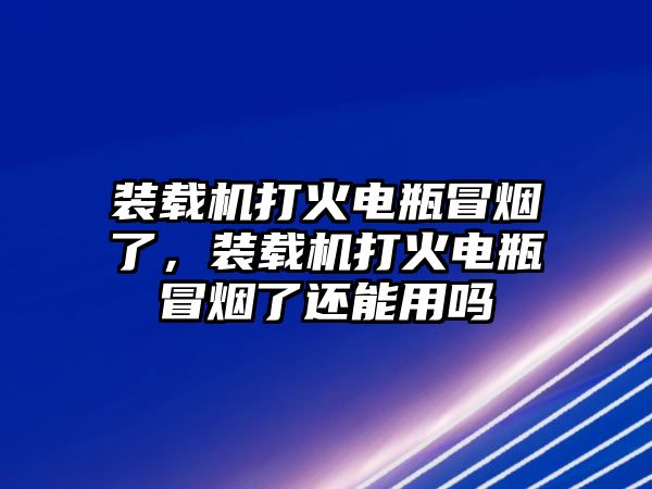 裝載機打火電瓶冒煙了，裝載機打火電瓶冒煙了還能用嗎