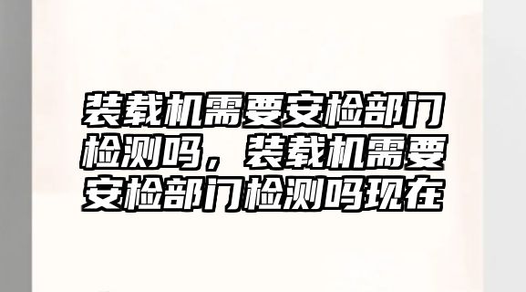 裝載機(jī)需要安檢部門檢測(cè)嗎，裝載機(jī)需要安檢部門檢測(cè)嗎現(xiàn)在