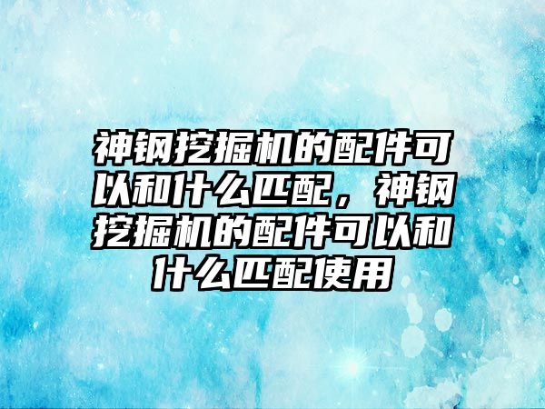 神鋼挖掘機的配件可以和什么匹配，神鋼挖掘機的配件可以和什么匹配使用