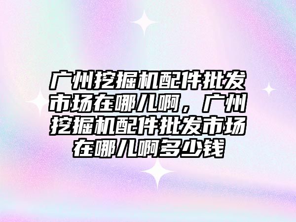 廣州挖掘機配件批發(fā)市場在哪兒啊，廣州挖掘機配件批發(fā)市場在哪兒啊多少錢