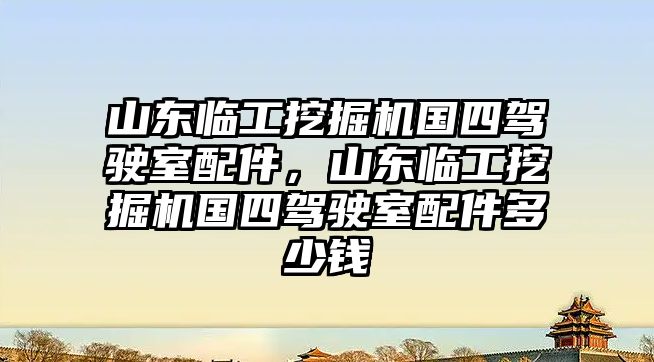 山東臨工挖掘機國四駕駛室配件，山東臨工挖掘機國四駕駛室配件多少錢