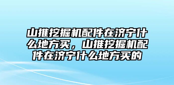 山推挖掘機(jī)配件在濟(jì)寧什么地方買(mǎi)，山推挖掘機(jī)配件在濟(jì)寧什么地方買(mǎi)的