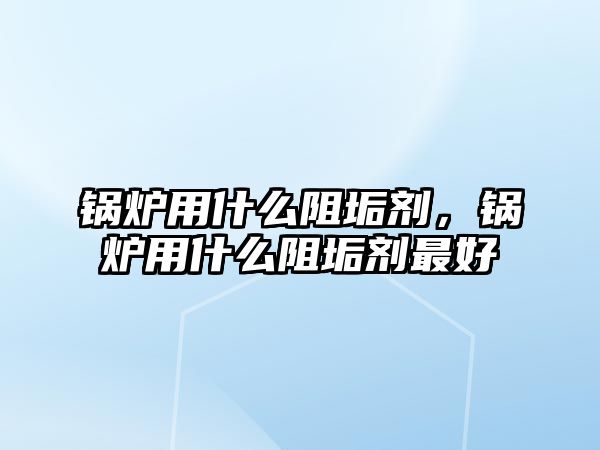 鍋爐用什么阻垢劑，鍋爐用什么阻垢劑最好