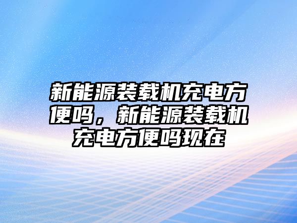 新能源裝載機(jī)充電方便嗎，新能源裝載機(jī)充電方便嗎現(xiàn)在