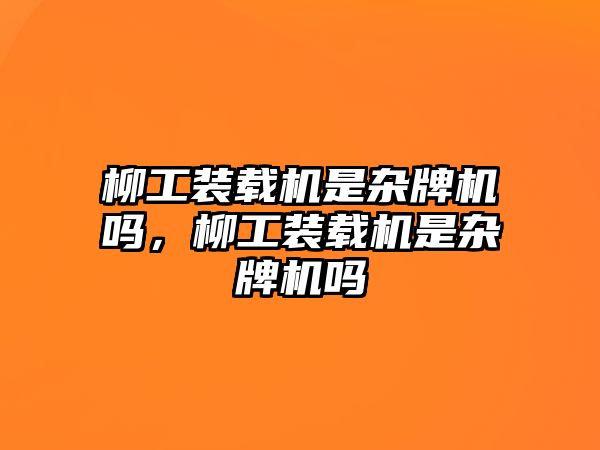 柳工裝載機是雜牌機嗎，柳工裝載機是雜牌機嗎