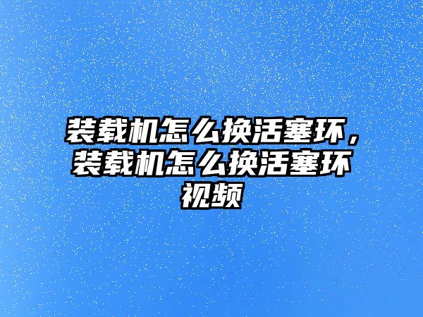 裝載機怎么換活塞環(huán)，裝載機怎么換活塞環(huán)視頻