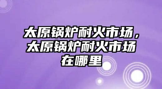 太原鍋爐耐火市場，太原鍋爐耐火市場在哪里