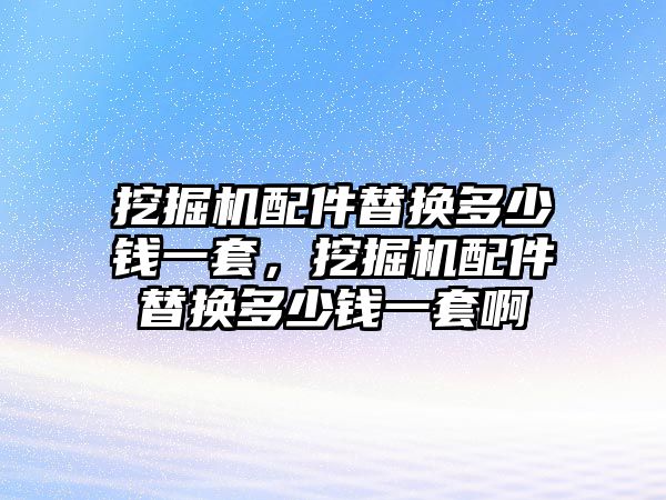 挖掘機配件替換多少錢一套，挖掘機配件替換多少錢一套啊