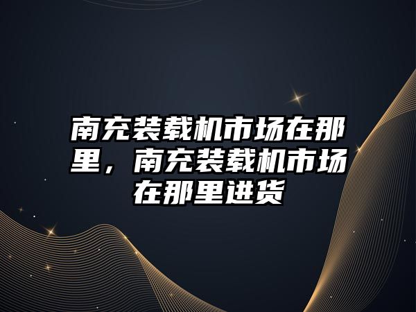 南充裝載機市場在那里，南充裝載機市場在那里進貨