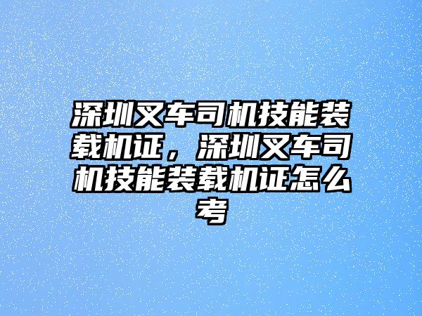 深圳叉車司機(jī)技能裝載機(jī)證，深圳叉車司機(jī)技能裝載機(jī)證怎么考