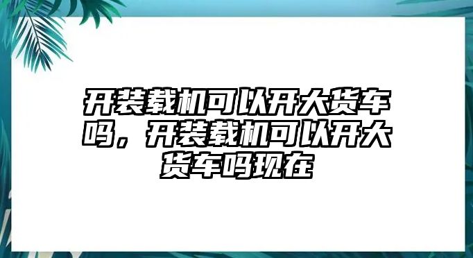 開裝載機(jī)可以開大貨車嗎，開裝載機(jī)可以開大貨車嗎現(xiàn)在