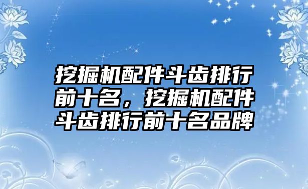 挖掘機配件斗齒排行前十名，挖掘機配件斗齒排行前十名品牌