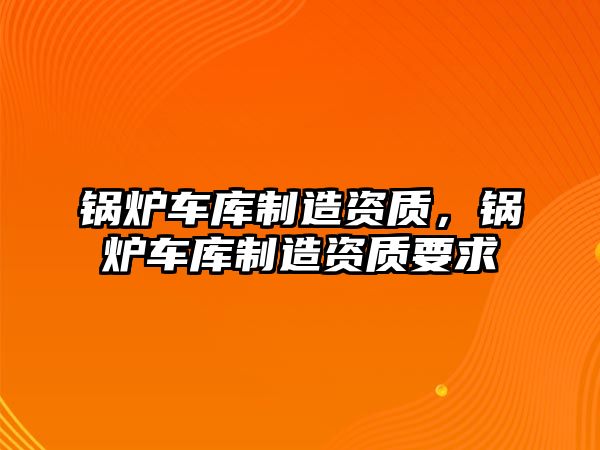 鍋爐車庫(kù)制造資質(zhì)，鍋爐車庫(kù)制造資質(zhì)要求