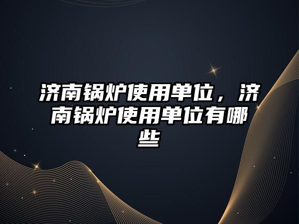 濟南鍋爐使用單位，濟南鍋爐使用單位有哪些