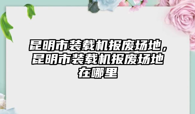 昆明市裝載機(jī)報(bào)廢場地，昆明市裝載機(jī)報(bào)廢場地在哪里