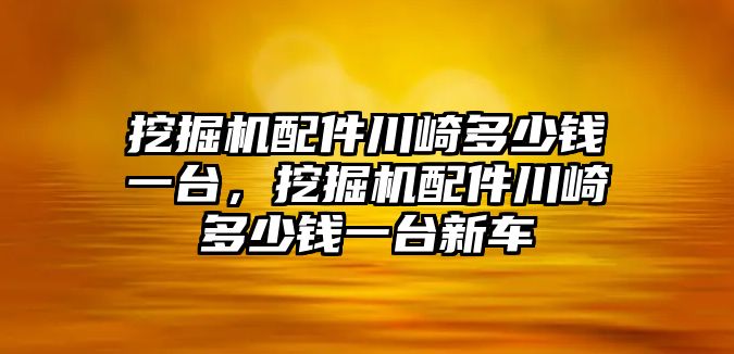 挖掘機配件川崎多少錢一臺，挖掘機配件川崎多少錢一臺新車