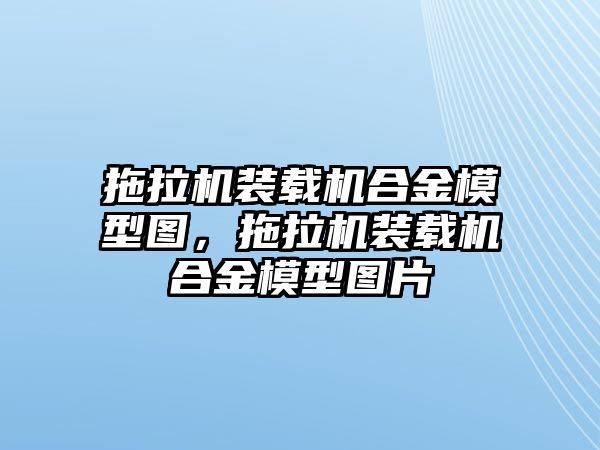 拖拉機裝載機合金模型圖，拖拉機裝載機合金模型圖片