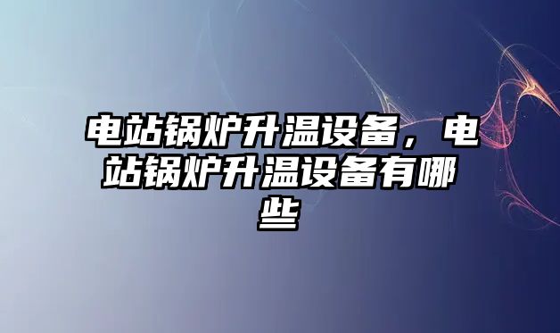 電站鍋爐升溫設備，電站鍋爐升溫設備有哪些