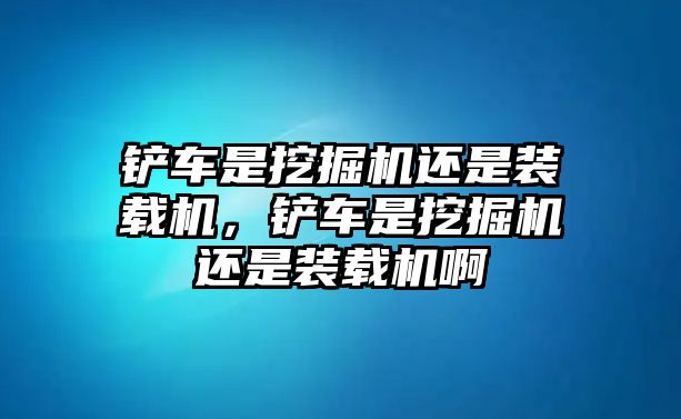 鏟車是挖掘機還是裝載機，鏟車是挖掘機還是裝載機啊