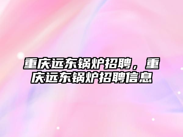 重慶遠東鍋爐招聘，重慶遠東鍋爐招聘信息