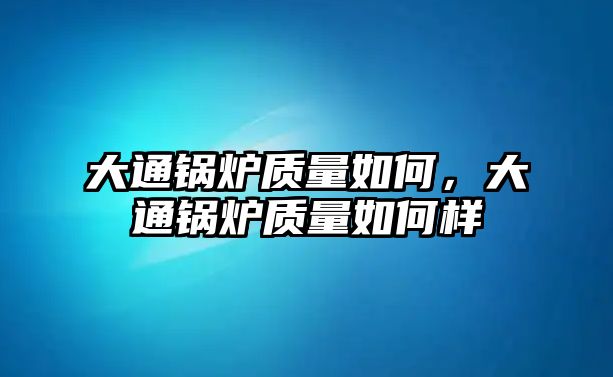 大通鍋爐質(zhì)量如何，大通鍋爐質(zhì)量如何樣