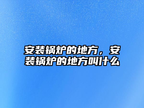 安裝鍋爐的地方，安裝鍋爐的地方叫什么