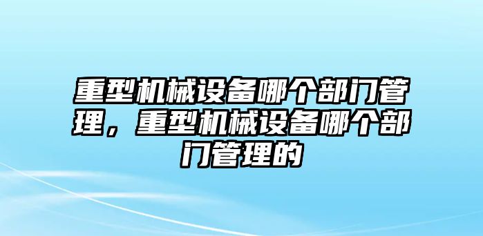 重型機(jī)械設(shè)備哪個(gè)部門(mén)管理，重型機(jī)械設(shè)備哪個(gè)部門(mén)管理的