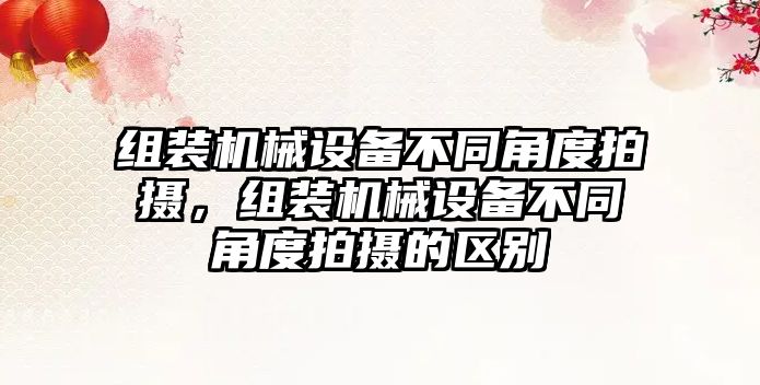 組裝機械設(shè)備不同角度拍攝，組裝機械設(shè)備不同角度拍攝的區(qū)別