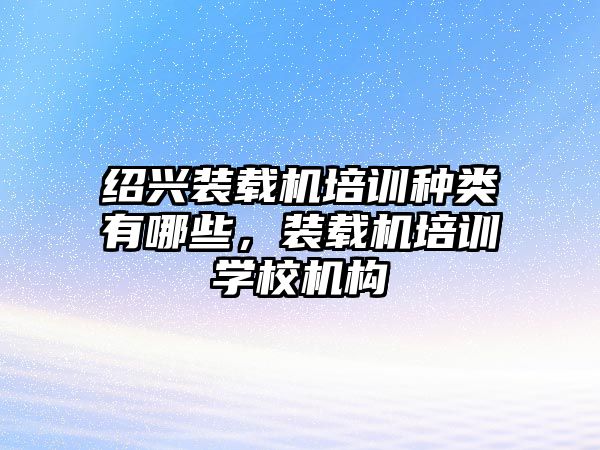 紹興裝載機(jī)培訓(xùn)種類有哪些，裝載機(jī)培訓(xùn)學(xué)校機(jī)構(gòu)