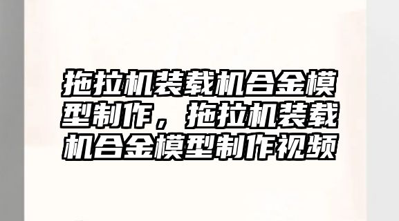 拖拉機(jī)裝載機(jī)合金模型制作，拖拉機(jī)裝載機(jī)合金模型制作視頻