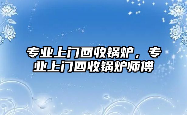 專業(yè)上門回收鍋爐，專業(yè)上門回收鍋爐師傅