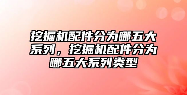 挖掘機配件分為哪五大系列，挖掘機配件分為哪五大系列類型