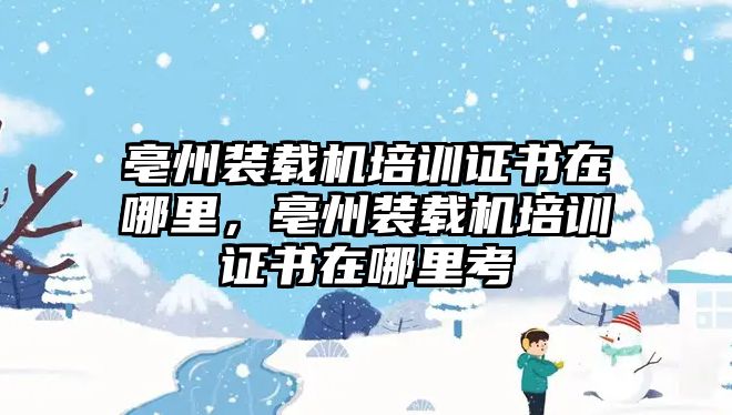 亳州裝載機(jī)培訓(xùn)證書在哪里，亳州裝載機(jī)培訓(xùn)證書在哪里考