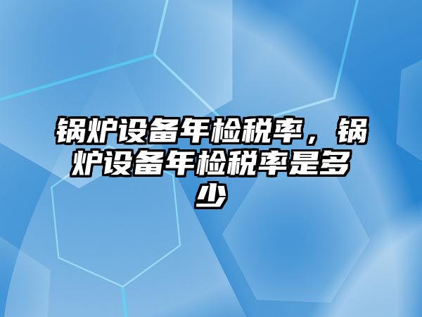 鍋爐設(shè)備年檢稅率，鍋爐設(shè)備年檢稅率是多少